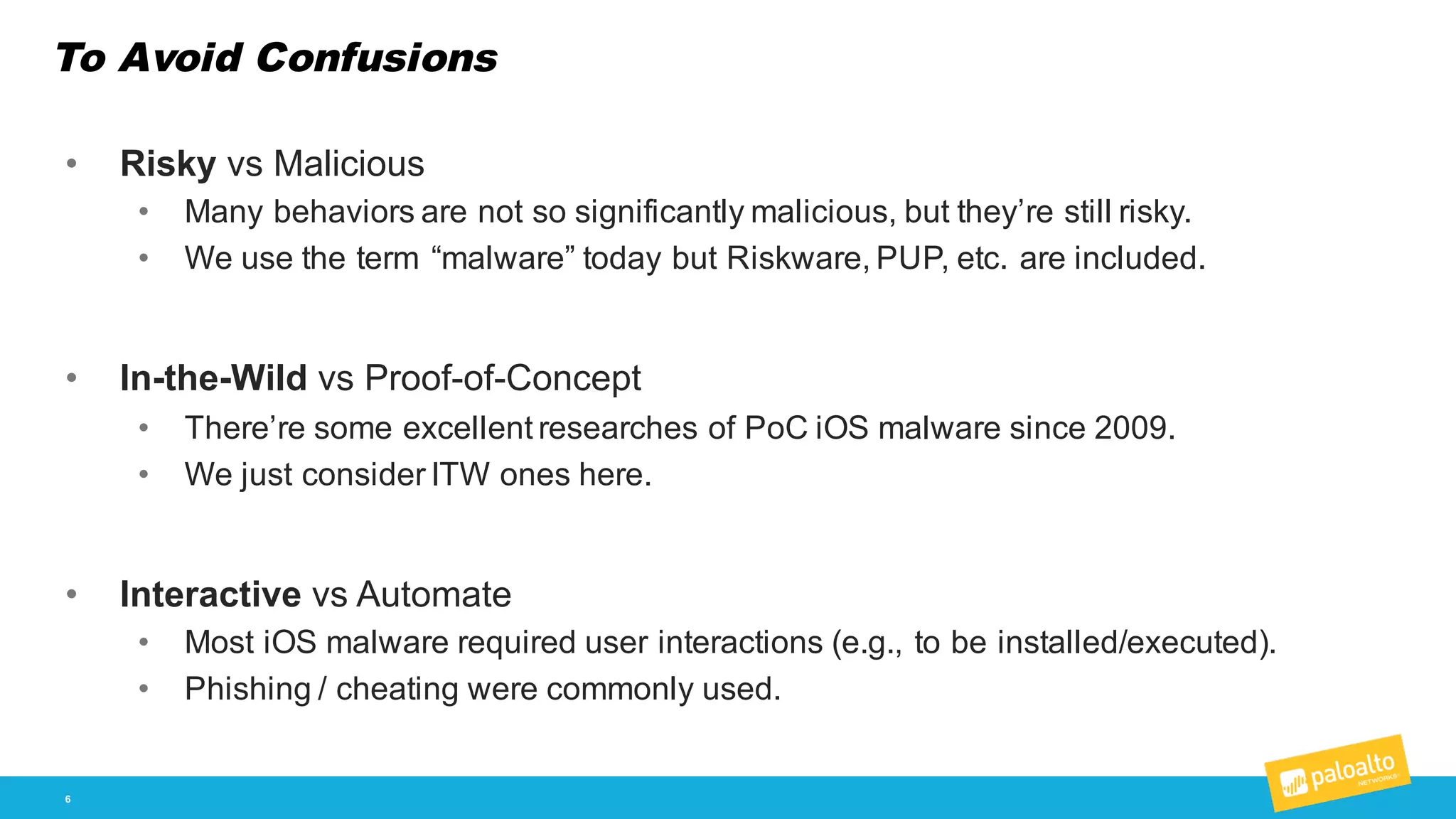To Avoid Confusions
6
• Risky  vs  Malicious
• Many  behaviors  are  not  so  significantly  malicious,  but  they’re  still  risky.
• We  use  the  term  “malware”  today  but  Riskware,  PUP,  etc.  are  included.
• In-­the-­Wild vs  Proof-­of-­Concept
• There’re  some  excellent  researches  of  PoC iOS  malware  since  2009.
• We  just  consider  ITW  ones  here.
• Interactive vs  Automate
• Most  iOS  malware  required  user  interactions  (e.g.,  to  be  installed/executed).
• Phishing  /  cheating  were  commonly  used.
 