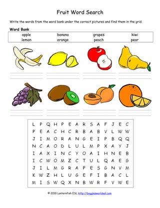 Fruit Word Search
Write the words from the word bank under the correct pictures and find them in the grid.
Word Bank
apple banana grapes kiwi
lemon orange peach pear
© 2010 Lanternfish ESL http://bogglesworldesl.com
 