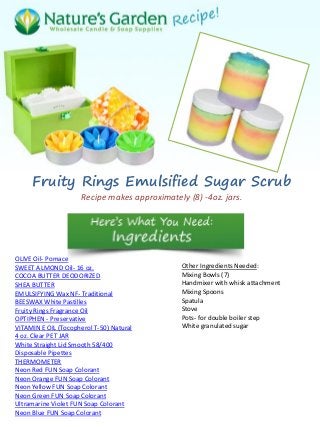 Fruity Rings Emulsified Sugar Scrub
Recipe makes approximately (8) -4oz. jars.
OLIVE Oil- Pomace
SWEET ALMOND Oil- 16 oz.
COCOA BUTTER DEODORIZED
SHEA BUTTER
EMULSIFYING Wax NF- Traditional
BEESWAX White Pastilles
Fruity Rings Fragrance Oil
OPTIPHEN - Preservative
VITAMIN E OIL (Tocopherol T-50) Natural
4 oz. Clear PET JAR
White Straight Lid Smooth 58/400
Disposable Pipettes
THERMOMETER
Neon Red FUN Soap Colorant
Neon Orange FUN Soap Colorant
Neon Yellow FUN Soap Colorant
Neon Green FUN Soap Colorant
Ultramarine Violet FUN Soap Colorant
Neon Blue FUN Soap Colorant
Other Ingredients Needed:
Mixing Bowls (7)
Handmixer with whisk attachment
Mixing Spoons
Spatula
Stove
Pots- for double boiler step
White granulated sugar
 