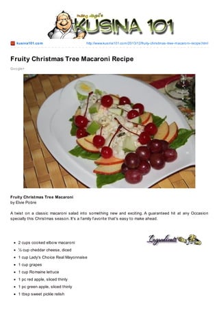kusina101.co m

http://www.kusina101.co m/2013/12/fruity-christmas-tree-macaro ni-recipe.html

Fruity Christmas Tree Macaroni Recipe
Go o gle+

Fruity Christmas Tree Macaroni
by Elvie Pobre
A twist on a classic macaroni salad into something new and exciting. A guaranteed hit at any Occasion
specially this Christmas season. It's a f amily f avorite that's easy to make ahead.

2 cups cooked elbow macaroni
½ cup cheddar cheese, diced
1 cup Lady's Choice Real Mayonnaise
1 cup grapes
1 cup Romaine lettuce
1 pc red apple, sliced thinly
1 pc green apple, sliced thinly
1 tbsp sweet pickle relish

 