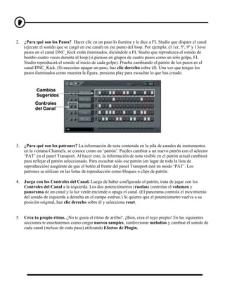 2.   ¿Para qué son los Pasos? Hacer clic en un paso lo ilumina y le dice a FL Studio que dispare el canal
     (ejecute el sonido que se cargó en ese canal) en ese punto del loop. Por ejemplo, el 1er, 5º, 9º y 13avo
     pasos en el canal DNC_Kick están iluminados, diciéndole a FL Studio que reproduzca el sonido de
     bombo cuatro veces durante el loop (si piensas en grupos de cuatro pasos como un solo golpe, FL
     Studio reproducirá el sonido al inicio de cada golpe). Prueba cambiando el patrón de los pasos en el
     canal DNC_Kick. (Si necesitas apagar un paso, haz clic derecho sobre él). Una vez que tengas los
     pasos iluminados como muestra la figura, presiona play para escuchar lo que has creado.


            Cambios
            Sugeridos
           Controles
           del Canal




3.   ¿Para qué son los patrones? La información de nota contenida en la pila de canales de instrumentos
     en la ventana Channels, se conoce como un ‘patrón’. Puedes cambiar a un nuevo patrón con el selector
     ‘PAT’ en el panel Transport. Al hacer esto, la información de nota visible en el patrón actual cambiará
     para reflejar el patrón seleccionado. Para escuchar sólo ese patrón (en lugar de toda la lista de
     reproducción) asegúrate de que el botón al frente del panel Transport esté en modo ‘PAT’. Los
     patrones se utilizan en las listas de reproducción como bloques o clips de patrón.

4.   Juega con los Controles del Canal. Luego de haber configurado el patrón, trata de jugar con los
     Controles del Canal a la izquierda. Los dos potenciómetros (ruedas) controlan el volumen y
     panorama de un canal y la luz verde enciende o apaga el canal. (El panorama controla el movimiento
     del sonido de izquierda a derecha en el campo estéreo.) Si quieres que el potenciómetro vuelva a su
     posición original, haz clic derecho sobre él y selecciona reset.


5.   Crea tu propio ritmo. ¿No te gusta el ritmo de arriba?. ¡Bien, crea el tuyo propio! En las siguientes
     secciones te enseñaremos como cargar nuevos samples, confeccionar melodías y cambiar el sonido de
     cada canal (incluso de cada paso) utilizando Efectos de Plugin.
 