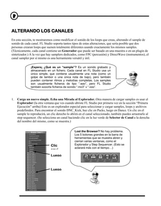 ALTERANDO LOS CANALES
En esta sección, te mostraremos como modificar el sonido de los loops que creas, alterando el sample de
sonido de cada canal. FL Studio soporta tantos tipos de estas alteraciones, que sería posible que dos
personas crearan loops que suenen totalmente diferentes usando exactamente los mismos samples.
(Técnicamente, cada canal contiene un Generador que puede ser basado en una muestra o en un plugin de
sintetizador.) A la vez que hay samplers dedicados, como FPC (percusión) y DirectWave (instrumentos), el
canal sampler por sí mismo es una herramienta versátil y útil.

               ¡Espera¡ ¿Qué es un “sample”? Es un sonido grabado y
               almacenado en un fichero. Cada canal en FL Studio usa un
               único simple, que contiene usualmente una nota (como un
               golpe de tambor o una única nota de bajo), pero también
               pueden contener ritmos y melodías completas. Los samples
               son usualmente ficheros de tipo “.wav”, pero FL Studio
               también soporta ficheros de sonido “.mp3” y “.ogg”.



1.   Carga un nuevo simple. Echa una Mirada al Explorador. Otra manera de cargar samples es usar el
     Explorador (la otra ventana que ves cuando abriste FL Studio por primera vez en la sección “Primera
     Ejecución” arriba) Este es un explorador especial para seleccionar y cargar samples, loops y archivos
     predefinidos. Para encontrar el sonido DNC_Kick, haz clic en Packs, luego en Dance. Un clic en el
     sample lo reproducirá, un clic derecho lo abrirá en el canal seleccionado, también puedes arrastrarlo al
     step sequencer. (Se selecciona un canal haciendo clic en la luz verde de Selector de Canal a la derecha
     del nombre del mismo, como se muestra.)


                                                  Lost the Browser? No hay problema.
                                                  Los 5 botones grandes en la barra de
                                                  herramientas que se muestra abren y
                                                  cierran varias ventanas, como el
                               Clic               Explorador y Step Sequencer. (Esto se
                                                  aclarará más con el tiempo…)
                               aquí
                               Luego



                               Luego
 