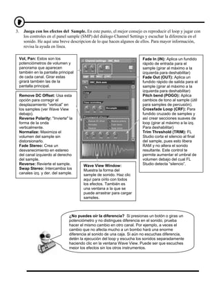 3.     Juega con los efectos del Sample. En este punto, el mejor consejo es reproducir el loop y jugar con
       los controles en el panel sample (SMP) del diálogo Channel Settings y escuchar la diferencia en el
       sonido. He aquí una breve descripcion de lo que hacen algunos de ellos. Para mayor información,
       revisa la ayuda en línea.

     Vol, Pan: Estos son los                                              Fade In (IN): Aplica un fundido
     potenciómetros de volumen y                                          rápido de entrada para el
     panorama que aparecen                                                sample (girar al máximo a la
     también en la pantalla principal                                     izquierda para deshabilitar)
     de cada canal. Girar estas                                           Fade Out (OUT): Aplica un
     girará también las de la                                             fundido rápido de salida para el
     pantalla principal.                                                  sample (girar al máximo a la
                                                                          izquierda para deshabilitar)
     Remove DC Offset: Usa esta                                           Pitch bend (POGO): Aplica
     opción para corregir el                                              cambios de tono al sample (útil
     desplazamiento “vertical” en                                         para samples de percusión).
     los samples (ver Wave View                                           Crossfade Loop (CRF): Para
     debajo).                                                             fundido cruzado de samples y
     Reverse Polarity: "Invierte" la                                      así crear secciones suaves de
     forma de la onda                                                     loop (girar al máximo a la izq.
     verticalmente.                                                       Para deshabilitar)
     Normalize: Maximiza el                                               Trim Threshold (TRIM): FL
     volumen del sample sin                                               Studio corta el silencio al final
     distorsionarlo.                                                      del sample, pues esto libera
     Fade Stereo: Crea un                                                 RAM y no altera el sonido
     desvanecimiento en estereo                                           resultante. Este control te
     del canal izquierdo al derecho                                       permite aumentar el umbral de
     del sample.                                                          volumen debajo del cual FL
     Reverse: Revierte el sample.         Wave View Window:               Studio detecta “silencio”.
     Swap Stereo: Intercambia los         Muestra la forma del
     canales izq. y der. del sample.      sample de sonido. Haz clic
                                          aquí para oírlo con todos
                                          los efectos. También es
                                          una ventana a la que se
                                          puede arrastrar para cargar
                                          samples.



                                  ¿No puedes oír la diferencia? Si presionas un botón o giras un
                                  potenciómetro y no distingues diferencia en el sonido, prueba
                                  hacer el mismo cambio en otro canal. Por ejemplo, a veces el
                                  cambio que no afecta mucho a un bombo hará una enorme
                                  diferencia al sonido de una caja. Si aún no escuchas diferencia,
                                  detén la ejecución del loop y escucha los sonidos separadamente
                                  haciendo clic en la ventana Wave View. Puede ser que escuches
                                  mejor los efectos sin los otros instrumentos.
 