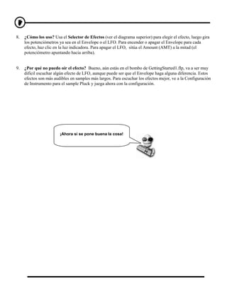 8.   ¿Cómo los uso? Usa el Selector de Efectos (ver el diagrama superior) para elegir el efecto, luego gira
     los potenciómetros ya sea en el Envelope o el LFO. Para encender o apagar el Envelope para cada
     efecto, haz clic en la luz indicadora. Para apagar el LFO, sitúa el Amount (AMT) a la mitad (el
     potenciómetro apuntando hacia arriba).


9.   ¿Por qué no puedo oír el efecto? Bueno, aún estás en el bombo de GettingStarted1.flp, va a ser muy
     difícil escuchar algún efecto de LFO, aunque puede ser que el Envelope haga alguna diferencia. Estos
     efectos son más audibles en samples más largos. Para escuchar los efectos mejor, ve a la Configuración
     de Instrumento para el sample Pluck y juega ahora con la configuración.




                        ¡Ahora sí se pone buena la cosa!
 