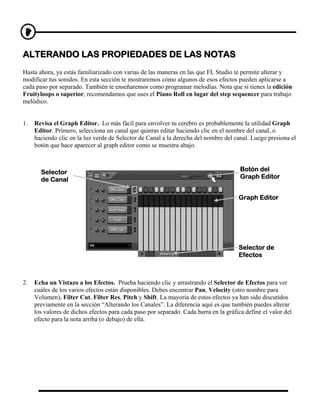 ALTERANDO LAS PROPIEDADES DE LAS NOTAS
Hasta ahora, ya estás familiarizado con varias de las maneras en las que FL Studio te permite alterar y
modificar tus sonidos. En esta sección te mostraremos cómo algunos de esos efectos pueden aplicarse a
cada paso por separado. También te enseñaremos como programar melodías. Nota que si tienes la edición
Fruityloops o superior, recomendamos que uses el Piano Roll en lugar del step sequencer para trabajo
melódico.


1.   Revisa el Graph Editor. Lo más fácil para envolver tu cerebro es probablemente la utilidad Graph
     Editor. Primero, selecciona un canal que quieras editar haciendo clic en el nombre del canal, o
     haciendo clic en la luz verde de Selector de Canal a la derecha del nombre del canal. Luego presiona el
     botón que hace aparecer al graph editor como se muestra abajo.



       Selector                                                                        Botón del
       de Canal                                                                        Graph Editor


                                                                                      Graph Editor




                                                                                      Selector de
                                                                                      Efectos



2.   Echa un Vistazo a los Efectos. Prueba haciendo clic y arrastrando el Selector de Efectos para ver
     cuáles de los varios efectos están disponibles. Debes encontrar Pan, Velocity (otro nombre para
     Volumen), Filter Cut, Filter Res, Pitch y Shift. La mayoría de estos efectos ya han sido discutidos
     previamente en la sección “Alterando los Canales”. La diferencia aquí es que también puedes alterar
     los valores de dichos efectos para cada paso por separado. Cada barra en la gráfica define el valor del
     efecto para la nota arriba (o debajo) de ella.
 