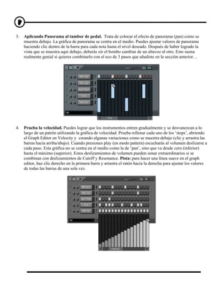 3.   Aplicando Panorama al tambor de pedal. Trata de colocar el efecto de panorama (pan) como se
     muestra debajo. La gráfica de panorama se centra en el medio. Puedes ajustar valores de panorama
     haciendo clic dentro de la barra para cada nota hasta el nivel deseado. Después de haber logrado la
     vista que se muestra aquí debajo, deberás oír el bombo cambiar de un altavoz al otro. Esto suena
     realmente genial si quieres combinarlo con el eco de 3 pasos que añadiste en la sección anterior…




4.   Prueba la velocidad. Puedes lograr que los instrumentos entren gradualmente y se desvanezcan a lo
     largo de un patrón utilizando la gráfica de velocidad. Prueba rellenar cada uno de los ‘steps’, abriendo
     el Graph Editor en Velocity y creando algunas variaciones como se muestra debajo (clic y arrastra las
     barras hacia arriba/abajo). Cuando presiones play (en modo pattern) escucharás al volumen deslizarse a
     cada paso. Esta gráfica no se centra en el medio como la de ‘pan’, sino que va desde cero (inferior)
     hasta el máximo (superior). Estos deslizamientos de volumen pueden sonar extraordinarios si se
     combinan con deslizamientos de Cutoff y Resonance. Pista: para hacer una línea suave en el graph
     editor, haz clic derecho en la primera barra y arrastra el ratón hacia la derecha para ajustar los valores
     de todas las barras de una sola vez.
 