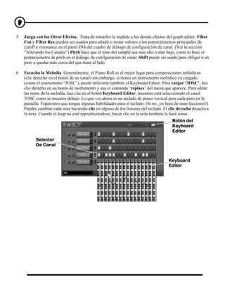 5.   Juega con los Otros Efectos. Trata de tomarles la medida a los demás efectos del graph editor. Filter
     Cut y Filter Res pueden ser usados para añadir o restar valores a los potenciómetros principales de
     cutoff y resonance en el panel INS del cuadro de diálogo de configuración de canal. (Ver la sección
     “Alterando los Canales”) Pitch hace que el tono del sample sea más alto o más bajo, como lo hace el
     potenciómetro de pitch en el diálogo de configuración de canal. Shift puede ser usado para obligar a un
     paso a quedar más cerca del que tiene al lado.

6.   Escucha la Melodía. Generalmente, el Piano Roll es el mejor lugar para composiciones melódicas
     (clic derecho en el botón de un canal) sin embargo, si tienes un instrumento melódico ya cargado
     (como el instrumento ‘3OSC’), puede utilizarse también el Keyboard Editor. Para cargar ‘3OSC’, haz
     clic derecho en un botón de instrumento y usa el comando ‘replace’ del menú que aparece. Para editar
     las notas de la melodía, haz clic en el botón Keyboard Editor, mientras está seleccionado el canal
     3OSC como se muestra debajo. Lo que ves ahora es un teclado de piano vertical para cada paso en la
     pantalla. Esperemos que tengas algunas habilidades para el teclado. (Si no, ¡es hora de unas lecciones!)
     Puedes cambiar cada nota haciendo clic en alguno de los botones del teclado. El clic derecho desactiva
     la nota. Cuando el loop no esté reproduciéndose, hacer clic en la nota también la hará sonar.
                                                                                        Botón del
                                                                                        Keyboard
                                                                                        Editor
           Selector
           De Canal


                                                                                      Keyboard
                                                                                      Editor
 