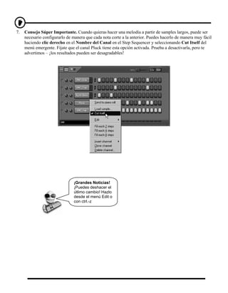 7.   Consejo Súper Importante. Cuando quieras hacer una melodía a partir de samples largos, puede ser
     necesario configurarlo de manera que cada nota corte a la anterior. Puedes hacerlo de manera muy fácil
     haciendo clic derecho en el Nombre del Canal en el Step Sequencer y seleccionando Cut Itself del
     menú emergente. Fíjate que el canal Pluck tiene esta opción activada. Prueba a desactivarla, pero te
     advertimos – ¡los resultados pueden ser desagradables!




                               ¡Grandes Noticias!
                               ¡Puedes deshacer el
                               útlimo cambio! Hazlo
                               desde el menú Edit o
                               con ctrl.-z
 