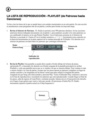 LA LISTA DE REPRODUCCIÓN - PLAYLIST (de Patrones hasta
Canciones)
Ya has visto las bases de lo que se puede hacer con sonidos muestreados en un solo patrón. En esta sección
te enseñaremos como programar más de un patrón y unirlos para formar un loop más largo.

1.   Revisa el Selector de Patrones. FL Studio te permite crear 999 patrones distintos. En las secciones
     anteriores hemos trabajado únicamente con el patrón 1, pero podemos acceder a los otros patrones ya
     sea cambiando el número en la caja Pattern Number. Usa el ratón para arrastrar en el Selector de
     Patrones o usa desde el 1 hasta el 9 en el teclado numérico, o ‘+’ y ‘-‘. Encontrarás estos controles en
     la barra de herramientas en la parte superior de la ventana principal de FLStudio. Clic derecho en el
     selector de patrones revelará todos los patrones que contengan información.
        Modo
                                                                                     Número de
        Pattern/Song
                                                                                     Patrón



                              Indicador de
                              reproducción

2.   Revisa la Playlist. Esta pantalla se puede abrir usando el botón debajo de la barra de pistas,
     oprimiendo F5, o haciendo clic derecho en el botón song/pat de la pantalla principal (ver arriba)
     Pruébalo y verás una pantalla nueva que se ve similar a la que se muestra debajo. Esta ventana es más
     o menos similar a la vista de patrón, excepto que los pasos operan en patrones completos en lugar de
     canales sencillos y las longitudes de las barras varían aquí para reflejar la longitud del patrón.
     Asegúrate de que Song esté seleccionado y presiona Play. Verás el Indicador Play comenzar a moverse
     en la lista de reproducción y escucharás los patrones que está reproduciendo. Cuando llegue al final de
     los pasos, salta de regreso al Loop Point y continúa tocando. Intenta mover el loop point (clic derecho
     en el lugar al que quieres que vaya) y mira que sucede. (Si presionas el botón Pat, FL Studio
     únicamente repetirá el patrón actual en el Step Sequencer.)




                                            Groovy.
 