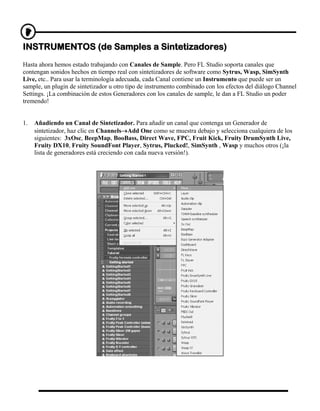 INSTRUMENTOS (de Samples a Sintetizadores)
Hasta ahora hemos estado trabajando con Canales de Sample. Pero FL Studio soporta canales que
contengan sonidos hechos en tiempo real con sintetizadores de software como Sytrus, Wasp, SimSynth
Live, etc.. Para usar la terminología adecuada, cada Canal contiene un Instrumento que puede ser un
sample, un plugin de sintetizador u otro tipo de instrumento combinado con los efectos del diálogo Channel
Settings. ¡La combinación de estos Generadores con los canales de sample, le dan a FL Studio un poder
tremendo!


1.   Añadiendo un Canal de Sintetizador. Para añadir un canal que contenga un Generador de
     sintetizador, haz clic en Channels→Add One como se muestra debajo y selecciona cualquiera de los
     siguientes: 3xOsc, BeepMap, BooBass, Direct Wave, FPC, Fruit Kick, Fruity DrumSynth Live,
     Fruity DX10, Fruity SoundFont Player, Sytrus, Plucked!, SimSynth , Wasp y muchos otros (¡la
     lista de generadores está creciendo con cada nueva versión!).
 
