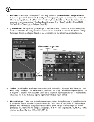 2.   Qué Esperar. El Nuevo canal aparecerá en el Step Sequencer y la Pantalla de Configuración del
     Generador aparecerá. Si la Pantalla de Configuración es pequeña, aparecerá dentro de una ventana de
     Channel Settings (3xOsc, BeepMap, Fruti Kick, Fruity SoundFont Placer, Plucked!). De lo contrario,
     aparecerá en su propia ventana (BooBass, Buzz Generator, Fruity DrumSynth Live, Fruity DX10,
     SimSynth Live, Wasp, Sytrus, Poizone, ToxicIII).

3.   ¿Cómo los uso? Es importante que sepas que la mayoría de estos Generadores vienen con su propia
     ayuda. Si la Pantalla de Configuración del Generador está incrustada en un canal de Channel Settings,
     haz clic en el nombre del canal. Si está en una ventana propia, haz clic en la esquina de la misma




                                          Sonidos Preasignados




                                       Ayuda




4.   Sonidos Preasignados. Muchos de los generadores de sintetizador (BeepMap, Buzz Generator, Fruit
     Kick, Fruity DrumSynth Live, Fruity DX10, SimSynth Live, Wasp…) traen sonidos preasignados. En
     la mayoría de los casos puedes acceder a ellos desde la sección Presets del menú que se enseña arriba,
     o haciendo clic en las flechas de la parte superior derecha (ver figura arriba).


5.   Channel Settings. Todos estos generadores tienen una ventana de configuración (Channel Settings) a
     la que puedes acceder haciendo clic en el Nombre del Canal, como en los Canales de Generador por
     Sample. Pero debido a que cada generador es diferente, puede ser que no todos tengan los mismos
     paneles de los Generadores por Sample. Por ejemplo, el TS404 tiene los paneles SMP, MISC y FUNC,
     mientras que BeepMap tiene INS, MISC y FUNC.
 