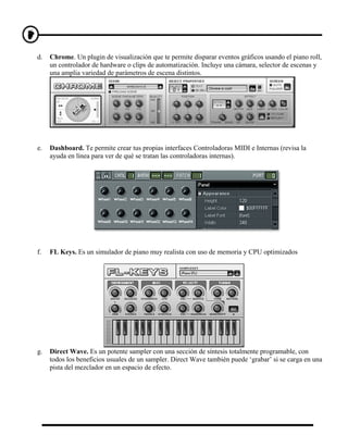 d.   Chrome. Un plugin de visualización que te permite disparar eventos gráficos usando el piano roll,
     un controlador de hardware o clips de automatización. Incluye una cámara, selector de escenas y
     una amplia variedad de parámetros de escena distintos.




e.   Dashboard. Te permite crear tus propias interfaces Controladoras MIDI e Internas (revisa la
     ayuda en línea para ver de qué se tratan las controladoras internas).




f.   FL Keys. Es un simulador de piano muy realista con uso de memoria y CPU optimizados




g.   Direct Wave. Es un potente sampler con una sección de síntesis totalmente programable, con
     todos los beneficios usuales de un sampler. Direct Wave también puede ‘grabar’ si se carga en una
     pista del mezclador en un espacio de efecto.
 