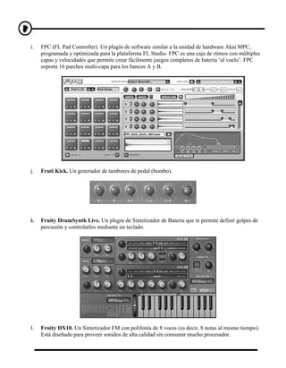 i.   FPC (FL Pad Controller). Un plugin de software similar a la unidad de hardware Akai MPC,
     programada y optimizada para la plataforma FL Studio. FPC es una caja de ritmos con múltiples
     capas y velocidades que permite crear fácilmente juegos completos de batería ‘al vuelo’. FPC
     soporta 16 parches multi-capa para los bancos A y B.




j.   Fruti Kick. Un generador de tambores de pedal (bombo).




k.   Fruity DrumSynth Live. Un plugin de Sintetizador de Batería que te permite definir golpes de
     percusión y controlarlos mediante un teclado.




l.   Fruity DX10. Un Sintetizador FM con polifonía de 8 voces (es decir, 8 notas al mismo tiempo).
     Está diseñado para proveer sonidos de alta calidad sin consumir mucho procesador.
 