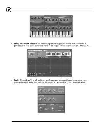 m. Fruity Envelope Controller. Te permite disparar envelopes que pueden estar vinculados a
   parámetros en FL Studio. Incluye un editor de envelopes, similar al que se usa en Sytrus y FPC.




n.   Fruity Granulizer. Te ayuda a obtener sonidos entrecortados geniales de los samples, como
     cuando el sample “Funk Soul Bruvva” desacelera en “Rockefeller Skank” de Fatboy Slim.
 