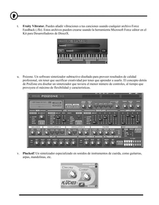 t.   Fruity Vibrator. Puedes añadir vibraciones a tus canciones usando cualquier archivo Force
     Feedback (.ffe). Estos archivos pueden crearse usando la herramienta Microsoft Force editor en el
     Kit para Desarrolladores de DirectX.




u.   Poizone. Un software sintetizador subtractivo diseñado para proveer resultados de calidad
     profesional, sin tener que sacrificar creatividad por tener que aprender a usarlo. El concepto detrás
     de PoiZone era diseñar un sintetizador que tuviera el menor número de controles, al tiempo que
     proveyera el máximo de flexibilidad y características.




v.   Plucked! Un sintetizador especializado en sonidos de instrumentos de cuerda, como guitarras,
     arpas, mandolinas, etc.
 