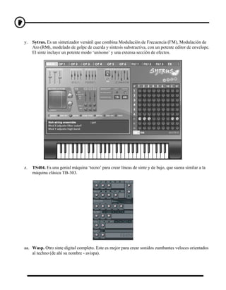 y.   Sytrus. Es un sintetizador versátil que combina Modulación de Frecuencia (FM), Modulación de
     Aro (RM), modelado de golpe de cuerda y síntesis substractiva, con un potente editor de envelope.
     El sinte incluye un potente modo ‘unísono’ y una extensa sección de efectos.




z.   TS404. Es una genial máquina ‘tecno’ para crear líneas de sinte y de bajo, que suena similar a la
     máquina clásica TB-303.




aa. Wasp. Otro sinte digital completo. Este es mejor para crear sonidos zumbantes veloces orientados
    al techno (de ahí su nombre - avispa).
 