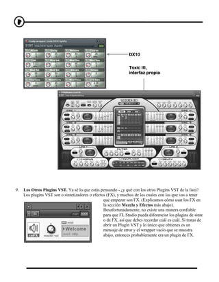 DX10


                                                                 Toxic III,
                                                                 interfaz propia




9.   Los Otros Plugins VST. Ya sé lo que estás pensando - ¿y qué con los otros Plugins VST de la lista?
     Los plugins VST son o sintetizadores o efectos (FX), y muchos de los cuales con los que vas a tener
                                                  que empezar son FX. (Explicamos cómo usar los FX en
                                                  la sección Mezcla y Efectos más abajo).
                                                  Desafortunadamente, no existe una manera confiable
                                                  para que FL Studio pueda diferenciar los plugins de sinte
                                                  o de FX, así que debes recordar cuál es cuál. Si tratas de
                                                  abrir un Plugin VST y lo único que obtienes es un
                                                  mensaje de error y el wrapper vacío que se muestra
                                                  abajo, entonces probablemente era un plugin de FX.
 