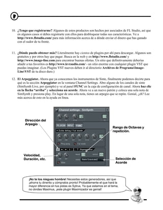 10. ¿Tengo que registrarme? Algunos de estos productos son hechos por asociados de FL Studio, así que
    en algunos casos sí debes registrarte con ellos para desbloquear todas sus características. Ve a
    http://www.flstudio.com/ para más información acerca de a dónde enviar el dinero que has ganado
    con el sudor de tu frente.


11. ¿Dónde puedo obtener más? Literalmente hay cientos de plugins por ahí para descargar. Algunos son
    gratuitos y por otros hay que pagar. Busca en la web y en http://www.flstudio.com/ y
    http://www.image-line.com para encontrar buenas ofertas. Un sitio que definitivamente deberías
    añadir a tus favoritos es http://www.kvraudio.com/ - un sitio enorme con cualquier plugin VST que
    puedas imaginar. (Los Plugins VST nuevos deben ir al directorio Archivos de ProgramaImage-
    LineVST de tu disco duro.)

12. El Arpeggiator. Ahora que ya conocemos los instrumentos de Sinte, finalmente podemos decirte para
    qué es la sección Arpeggiator en la ventana Channel Settings. Abre alguno de los canales de sinte
    (SimSynth Live, por ejemplo) y ve al panel FUNC en la caja de configuración de canal. Ahora haz clic
    en la flecha “arriba” y selecciona un acorde. Ahora ve a un nuevo patrón y coloca una sola nota de
    SimSynth y presiona play. En lugar de una sola nota, tienes un arpegio que se repite. Genial, ¿eh? Lee
    más acerca de esto en la ayuda en línea.




          Dirección del
          Arpegio
                                                                            Rango de Octavas y
                                                                            repetición.




         Velocidad,
         Duración, etc.                                                       Selección de
                                                                              Acorde




             ¡No te los niegues hombre! Necesitas estos generadores, así que
             ¡ahorra tu dinerito y cómpralos pronto! Probablemente el que hará la
             mayor diferencia en tus pistas es Sytrus. Ya que estamos en el tema,
             no olvides Maximus, ¡este plugin Maximizador es genial!
 