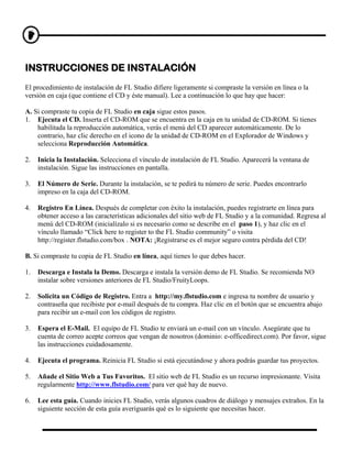INSTRUCCIONES DE INSTALACIÓN
El procedimiento de instalación de FL Studio difiere ligeramente si compraste la versión en línea o la
versión en caja (que contiene el CD y éste manual). Lee a continuación lo que hay que hacer:

A. Si compraste tu copia de FL Studio en caja sigue estos pasos.
1. Ejecuta el CD. Inserta el CD-ROM que se encuentra en la caja en tu unidad de CD-ROM. Si tienes
    habilitada la reproducción automática, verás el menú del CD aparecer automáticamente. De lo
    contrario, haz clic derecho en el icono de la unidad de CD-ROM en el Explorador de Windows y
    selecciona Reproducción Automática.

2.   Inicia la Instalación. Selecciona el vínculo de instalación de FL Studio. Aparecerá la ventana de
     instalación. Sigue las instrucciones en pantalla.

3.   El Número de Serie. Durante la instalación, se te pedirá tu número de serie. Puedes encontrarlo
     impreso en la caja del CD-ROM.

4.   Registro En Línea. Después de completar con éxito la instalación, puedes registrarte en línea para
     obtener acceso a las características adicionales del sitio web de FL Studio y a la comunidad. Regresa al
     menú del CD-ROM (inicialízalo si es necesario como se describe en el paso 1), y haz clic en el
     vínculo llamado “Click here to register to the FL Studio community” o visita
     http://register.flstudio.com/box . NOTA: ¡Registrarse es el mejor seguro contra pérdida del CD!

B. Si compraste tu copia de FL Studio en línea, aquí tienes lo que debes hacer.

1.   Descarga e Instala la Demo. Descarga e instala la versión demo de FL Studio. Se recomienda NO
     instalar sobre versiones anteriores de FL Studio/FruityLoops.

2.   Solicita un Código de Registro. Entra a http://my.flstudio.com e ingresa tu nombre de usuario y
     contraseña que recibiste por e-mail después de tu compra. Haz clic en el botón que se encuentra abajo
     para recibir un e-mail con los códigos de registro.

3.   Espera el E-Mail. El equipo de FL Studio te enviará un e-mail con un vínculo. Asegúrate que tu
     cuenta de correo acepte correos que vengan de nosotros (dominio: e-officedirect.com). Por favor, sigue
     las instrucciones cuidadosamente.

4.   Ejecuta el programa. Reinicia FL Studio si está ejecutándose y ahora podrás guardar tus proyectos.

5.   Añade el Sitio Web a Tus Favoritos. El sitio web de FL Studio es un recurso impresionante. Visita
     regularmente http://www.flstudio.com/ para ver qué hay de nuevo.

6.   Lee esta guía. Cuando inicies FL Studio, verás algunos cuadros de diálogo y mensajes extraños. En la
     siguiente sección de esta guía averiguarás qué es lo siguiente que necesitas hacer.
 