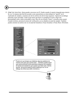 13. ¡Voz! Ajá, leíste bien. Ahora puedes conversar con FL Studio usando el soporte integrado para síntesis
    de voz. La manera más fácil de acceder a esta característica es mirar debajo de “speech” en el
    explorador de samples y arrastrar uno de los archivos de ahí al step sequencer. Aparecerá un diálogo
    parecido al que está abajo. Todo lo que tienes que hacer es reemplazar el texto, elegir una
    personalidad, estilo, ritmo (velocidad) y tono. Haz clic en el botón “listen” y escucha como sonará.
    Cuando termines, presiona la marca de verificación y un se añadirá un canal de sampler. También
    puedes arrastrar un archivo de voz al canal de Granulizer, Fruity Scratcher o Fruity Slicer. Diviértete.




                 Puede ser que tengas que deletrear algunas palabras de
                 manera rara para que suenen bien…También puedes hacer
                 que cante poniendo entre paréntesis después de la palabra
                 el número de semitonos que quieras que ésta suba. Intenta
                 escribir “all your(2) base(3) are(2) beelong to us” en el
                 diálogo de arriba (usa estilo monotone.)
 