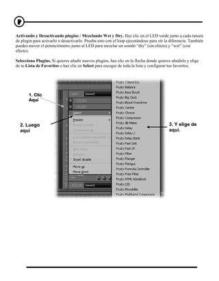 Activando y Desactivando plugins / Mezclando Wet y Dry. Haz clic en el LED verde junto a cada ranura
de plugin para activarlo o desactivarlo. Prueba esto con el loop ejecutándose para oír la diferencia. También
puedes mover el potenciómetro junto al LED para mezclar un sonido “dry” (sin efecto) y “wet” (con
efecto).

Selecciona Plugins. Si quieres añadir nuevos plugins, haz clic en la flecha donde quieres añadirlo y elige
de tu Lista de Favoritos o haz clic en Select para escoger de toda la lista y configurar tus favoritos.




       1. Clic
       Aquí




  2. Luego                                                                               3. Y elige de
  aquí                                                                                   aquí.
 