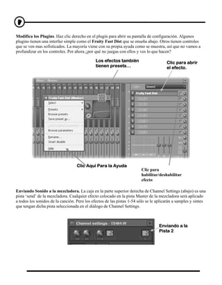 Modifica los Plugins. Haz clic derecho en el plugin para abrir su pantalla de configuración. Algunos
plugins tienen una interfaz simple como el Fruity Fast Dist que se enseña abajo. Otros tienen controles
que se ven mas sofisticados. La mayoría viene con su propia ayuda como se muestra, así que no vamos a
profundizar en los controles. Por ahora ¿por qué no juegas con ellos y ves lo que hacen?

                                              Los efectos también                      Clic para abrir
                                              tienen presets…                          el efecto.




                                   Clic Aquí Para la Ayuda
                                                                        Clic para
                                                                        habilitar/deshabilitar
                                                                        efecto

Enviando Sonido a la mezcladora. La caja en la parte superior derecha de Channel Settings (abajo) es una
pista ‘send’ de la mezcladora. Cualquier efecto colocado en la pista Master de la mezcladora será aplicado
a todos los sonidos de la canción. Pero los efectos de las pistas 1-54 sólo se le aplicarán a samples y sintes
que tengan dicha pista seleccionada en el diálogo de Channel Settings.



                                                                                  Enviando a la
                                                                                  Pista 2
 