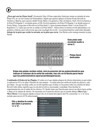 ¿Para qué son las Pistas Send? ¡Economía! Hay 4 Pistas especiales Send que toman su entrada de otras
Pistas FX, en vez de Canales de Generadores. Supón que quieres aplicar el mismo Fruity Reverb en
Guitarra y Batería, pero quieres añadir Fruity Delay a la guitarra y EQ a la batería. Fácil. Envía la batería a
la Pista FX Regular 2, en donde pones el EQ. Envía la guitarra a la Pista FX Regular 3 en donde pones el
Fruity Delay. Luego pon el Reverb en la Pista Send 1 y gira el potenciómetro Send 1 en las Pistas FX
Regulares 2 y 3 para que envíen su salida a la Pista Send 1. Ahora tienes la misma reverb aplicándose a la
guitarra y batería, pero sólo tuviste que usar un plugin de reverb. Los potenciómetros send están ubicados
debajo de la pista que recibe la entrada, no la pista que envía. Una flecha color naranja muestra la pista
fuente.

                                                                               Esta pista está
                                                                               enviando audio a
                                                                               otras 2.




                                                                                  Pistas Send
                                                                                  dedicadas.




       Estas dos pistas reciben señal, mira la posición de los potenciómetros que
       indican el volumen de la señal de entrada, haz clic en la flecha para hacer
       que los potenciómetros aparezcan/desaparezcan.

Cambiando el Orden de los Plugins. El orden en el que añadas plugins de efectos determina en qué orden
se aplican los FX a la señal. Piénsalo de esta manera – la señal entra por arriba de la pila de efectos y sale
por abajo. Así que un delay sobre un reverb significa que el delay se encuentra sobre un colchón de delaz.
Reverb sobre delay significa que la cola del reverb es seccionada y retardada. Para facilitar la
experimentación con el orden de los efectos, FL Studio tiene una función para mover un efecto hacia arriba
o abajo en la cadena de efectos. Se encuentra en el menú de efectos que se enseña debajo (Move Up y
Move Down.) Una manera rápida es hacer clic en el menú del espacio del FX y presionar ‘u’ o ‘d’ en tu
teclado para mover el FX seleccionado.

      Clic y desliza la rueda
      del ratón ó presiona
      ‘u’ ó ‘d’.
 