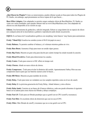 ¿Qué Hacen los Plugins? Como ya mencionamos, puedes obtener ayuda en línea para todos los Plugins de
FL Studio, sin embargo, aquí presentamos un breve repaso de lo que hacen…

Buzz Effect Adapter. Este adaptador te permite cargar cualquier efecto de BuzzMachine. FL Studio ya
viene con varios instalados, pero puedes obtener más en www.BuzzMachines.com. Este adaptador de
efectos no está disponible en la versión en caja.

Edison. Una herramienta de grabación y edición integrada. Edison se carga dentro de un espacio de efecto
(en cualquier pista de la mezcladora) y grabará o reproducirá audio desde esa posición.

EQUO. Es un banco de 8 ecualizadores gráficos con morphing ‘entre bancos’ muy bueno para automatizar.

Fruity 7 Band EQ. Ecualiza tus sonidos (como el Hi-Fi de papá en casa.)

Fruity Balance. Te permite cambiar el balance y el volumen mientras grabas en vivo.

Fruity Bass Boost. Aumenta el bajo para tener un sonido súper grueso.

Fruity Big Clock. Muestra un gran reloj para decirte por cuánto tiempo ha estado tocando la canción.

Fruity Blood Overdrive. Úsalo para distorsionar los canales.

Fruity Center. Úsalo para remover el DC offset en tiempo real.

Fruity Chorus. Añade un suave efecto de chorus.

Fruity Compressor. Úsalo para nivelar la dinámica del sonido. Aparentemente Fatboy Slim usa una
compresión masiva para que sus baterías suenen como lo hacen…

Fruity DB Meter. Muestra un gran medidor de niveles.

Fruity Delay. Úsalo para tener un verdadero eco (no samples repetidos como en el eco de canal).

Fruity Delay 2. La próxima generación de Fruity Delay. Añade balance y otros efectos.

Fruity Delay bank. Consiste en un banco de 8 bancos idénticos, cada uno puede alimentar al siguiente
banco en la cadena para crear efectos de filtrado y delays complejos.

Fruity Fast LP. Úsalo para un filtrado pasabajos que es gentil con tu CPU (cutoff y resonance).

Fruity Fast Dist. Un excelente efecto de distorsion que casi no usa el CPU.

Fruity Filter. Más filtrado de cutoff y resonance que no es tan gentil con tu CPU.
 