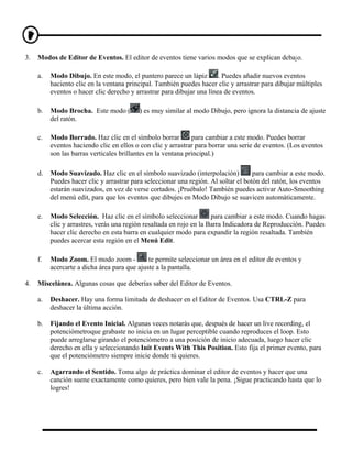 3.   Modos de Editor de Eventos. El editor de eventos tiene varios modos que se explican debajo.

     a.   Modo Dibujo. En este modo, el puntero parece un lápiz         . Puedes añadir nuevos eventos
          haciento clic en la ventana principal. También puedes hacer clic y arrastrar para dibujar múltiples
          eventos o hacer clic derecho y arrastrar para dibujar una línea de eventos.

     b.   Modo Brocha. Este modo (        ) es muy similar al modo Dibujo, pero ignora la distancia de ajuste
          del ratón.

     c.   Modo Borrado. Haz clic en el símbolo borrar          para cambiar a este modo. Puedes borrar
          eventos haciendo clic en ellos o con clic y arrastrar para borrar una serie de eventos. (Los eventos
          son las barras verticales brillantes en la ventana principal.)

     d.   Modo Suavizado. Haz clic en el símbolo suavizado (interpolación)           para cambiar a este modo.
          Puedes hacer clic y arrastrar para seleccionar una región. Al soltar el botón del ratón, los eventos
          estarán suavizados, en vez de verse cortados. ¡Pruébalo! También puedes activar Auto-Smoothing
          del menú edit, para que los eventos que dibujes en Modo Dibujo se suavicen automáticamente.

     e.   Modo Selección. Haz clic en el símbolo seleccionar          para cambiar a este modo. Cuando hagas
          clic y arrastres, verás una región resaltada en rojo en la Barra Indicadora de Reproducción. Puedes
          hacer clic derecho en esta barra en cualquier modo para expandir la región resaltada. También
          puedes acercar esta región en el Menú Edit.

     f.   Modo Zoom. El modo zoom -           te permite seleccionar un área en el editor de eventos y
          acercarte a dicha área para que ajuste a la pantalla.

4.   Miscelánea. Algunas cosas que deberías saber del Editor de Eventos.

     a.   Deshacer. Hay una forma limitada de deshacer en el Editor de Eventos. Usa CTRL-Z para
          deshacer la última acción.

     b.   Fijando el Evento Inicial. Algunas veces notarás que, después de hacer un live recording, el
          potenciómetroque grabaste no inicia en un lugar perceptible cuando reproduces el loop. Esto
          puede arreglarse girando el potenciómetro a una posición de inicio adecuada, luego hacer clic
          derecho en ella y seleccionando Init Events With This Position. Esto fija el primer evento, para
          que el potenciómetro siempre inicie donde tú quieres.

     c.   Agarrando el Sentido. Toma algo de práctica dominar el editor de eventos y hacer que una
          canción suene exactamente como quieres, pero bien vale la pena. ¡Sigue practicando hasta que lo
          logres!
 