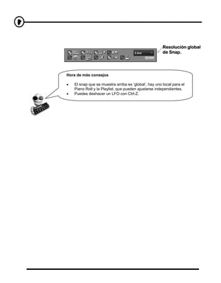 Resolución global
                                                       de Snap.




Hora de más consejos

•   El snap que se muestra arriba es ‘global’, hay uno local para el
    Piano Roll y la Playlist, que pueden ajustarse independientes.
•   Puedes deshacer un LFO con Ctrl-Z.
 