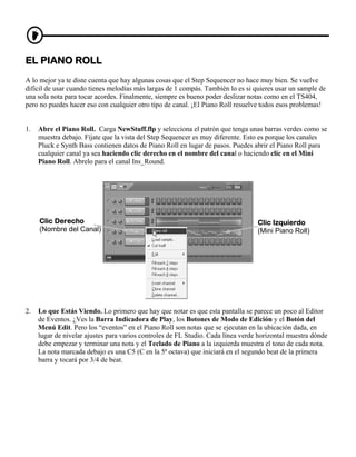 EL PIANO ROLL
A lo mejor ya te diste cuenta que hay algunas cosas que el Step Sequencer no hace muy bien. Se vuelve
difícil de usar cuando tienes melodías más largas de 1 compás. También lo es si quieres usar un sample de
una sola nota para tocar acordes. Finalmente, siempre es bueno poder deslizar notas como en el TS404,
pero no puedes hacer eso con cualquier otro tipo de canal. ¡El Piano Roll resuelve todos esos problemas!


1.   Abre el Piano Roll. Carga NewStuff.flp y selecciona el patrón que tenga unas barras verdes como se
     muestra debajo. Fíjate que la vista del Step Sequencer es muy diferente. Esto es porque los canales
     Pluck e Synth Bass contienen datos de Piano Roll en lugar de pasos. Puedes abrir el Piano Roll para
     cualquier canal ya sea haciendo clic derecho en el nombre del canal o haciendo clic en el Mini
     Piano Roll. Abrelo para el canal Ins_Round.




     Clic Derecho                                                                 Clic Izquierdo
     (Nombre del Canal)                                                           (Mini Piano Roll)




2.   Lo que Estás Viendo. Lo primero que hay que notar es que esta pantalla se parece un poco al Editor
     de Eventos. ¿Ves la Barra Indicadora de Play, los Botones de Modo de Edición y el Botón del
     Menú Edit. Pero los “eventos” en el Piano Roll son notas que se ejecutan en la ubicación dada, en
     lugar de nivelar ajustes para varios controles de FL Studio. Cada línea verde horizontal muestra dónde
     debe empezar y terminar una nota y el Teclado de Piano a la izquierda muestra el tono de cada nota.
     La nota marcada debajo es una C5 (C en la 5ª octava) que iniciará en el segundo beat de la primera
     barra y tocará por 3/4 de beat.
 