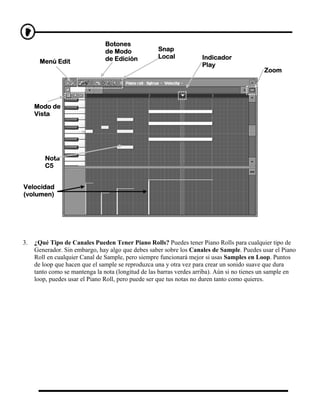 Botones
                                de Modo             Snap
                                de Edición          Local            Indicador
       Menú Edit
                                                                     Play
                                                                                            Zoom




     Modo de
     Vista




         Nota
         C5


Velocidad
(volumen)




3.   ¿Qué Tipo de Canales Pueden Tener Piano Rolls? Puedes tener Piano Rolls para cualquier tipo de
     Generador. Sin embargo, hay algo que debes saber sobre los Canales de Sample. Puedes usar el Piano
     Roll en cualquier Canal de Sample, pero siempre funcionará mejor si usas Samples en Loop. Puntos
     de loop que hacen que el sample se reproduzca una y otra vez para crear un sonido suave que dura
     tanto como se mantenga la nota (longitud de las barras verdes arriba). Aún si no tienes un sample en
     loop, puedes usar el Piano Roll, pero puede ser que tus notas no duren tanto como quieres.
 