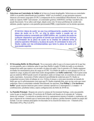 2.   Selecciona un Controlador de Salida de la lista en el menú desplegable. Selecciona un controlador
     ASIO si es posible (identificado por la palabra ‘ASIO’ en el nombre), ya que permiten menores
     latencias con menor carga para el CPU a comparación de los controladores DirectSound. Si tu placa de
     audio no soporta ASIO ‘nativamente’, el controlador genérico ASIO4ALL de http://asio4all.com
     puede funcionarte. Si no sabes cuál elegir, déjalo como está. Si tienes problemas de sonido más
     adelante, puedes regresar a esta pantalla (presionando F10) y experimentar con las demás opciones.


           El término ‘placa de audio’ se usa muy ambiguamente, puedes tener una
           placa de audio en tu PC, un chip la placa madre o puede ser un
           dispositivo externo conectado por USB/FireWire, etc. La placa de audio es
           cualquier dispositivo que genera el sonido que escuchas en las bocinas.
           El controlador de la placa de audio es la interfaz de software entre el
           sistema operativo Windows y la placa de audio. El controlador le dice a FL
           Studio cuáles son las entradas/salidas que tiene tu placa de audio y lo
           que puede soportar.




3.   El Streaming Buffer de DirectSound. No es necesario saber lo que es la mayor parte de lo que hay
     en esta pantalla, pero sí deberías saber lo que hace Buffer Length. El búfer de audio es un almacén
     temporal de audio que espera a ser enviado a la placa de audio. Esto le permite a FL Studio mantener
     nivelados los momentarios picos de carga en el CPU. Si el búfer de audio se vacía porque tu CPU no
     soporta la carga, tu placa de audio hará ruidos desagradables (un buffer underrun). Vale la pena notar
     que un underrun SÓLO puede ocurrir al reproducir audio en tiempo real, no ocurrirán en archivos de
     audio exportados. Acrecentar el búfer reducirá la posibilidad de underruns pero FL Studio se
     comportará un poco lento al trabajar en vivo. Utiliza el ensayo y error para encontrar un tamaño de
     búfer que sea lo suficientemente corto para que FL Studio responda bien, pero no tan corto que cause
     underruns. Para el controlador estándar DirectSound, las opciones ‘Use Polling’ y ‘Use hardware
     buffer’ puede mejorar latencias para ciertos sistemas operativos (2 interruptores x 2 estados = 4
     combinaciones, pruébalas todas), espera configuraciones de búfer de 20-40 ms.

4.   La Pantalla Principal. Después de cerrar la ventana de Environment Settings, verás una pantalla
     como la que se muestra abajo. El escritorio de FLStudio está basado en el concepto de “ventanas
     dentro de ventanas”. La mayoría se pueden mover (y superponerse) ajustar el tamaño y cambiarlas, así
     que si alguna de las ventanas que se mencionan abajo no aparece, puedes llamarla usando los atajos del
     teclado. Las tres ventanas principales involucradas en la creación de música son – Channels (F6),
     Mezclador (F9) y Play List (F5).
 