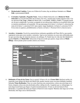 e.   Deshaciendo Cambios. Como en el Editor de Eventos, hay un deshacer limitado en el Menú
          Edit, o presionando Ctrl-Z.

     f.   Cortando, Copiando y Pegando Notas. Entra en Modo Selección con el Botón de Modo
          Selección (ver sección del Editor de Eventos), haz clic y arrastra para resaltar algunas notas. Usa
          las opciones Cut, Copy y Paste del Menú Edit, o usa Ctrl-C, Ctrl-X y Ctrl-V. El pegado puede
          ser un poco complicado. Las notas se pegarán en sus ubicaciones idénticas en la primera barra que
          se muestra actualmente en la pantalla. Así que para pegar de la barra 1 a la barra 2, selecciona las
          notas de la barra 1 y presiona Ctrl-C para copiar, luego desplázate a la barra 2 y presiona Ctrl-V.
          Si las notas no aparece, probablemente se fueron a la barra 1. Presiona Ctrl-Z y trata de nuevo.


5.   Acordes y Armonías. Una de las características realmente agradables del Piano Roll es que puedes
     superponer notas para crear acordes y armonías. Aquí ya nos metemos en cosas más sofisticadas para
     las que necesitas algo de intuición musical, sin embargo, FL Studio hace la vida más fácil dándote la
     opción Chord en el Menú Edit. Selecciona el tipo de acorde que quieres, luego entra en Modo
     Dibujo. Ahora puedes poner acordes enteros en el lienzo.




                                                                                        Notas
                                                                                        Superpuestas




6.   Doblando el Tono de las Notas. Esto es genial. Si haces clic en el Icono Slide (deslizar) arriba a la
     izquierda, justo debajo del Botón del Menú Edit, puedes insertar notas con tonos doblados (también
     llamadas Notas Deslizadas). Para ver como funciona esta característica, coloca una nota larga en el
     lienzo, después coloca una nota deslizada arriba o debajo de ella. Asegúrate que se sobrepongan. La
     nota larga tocará hasta que llegue a la parte de deslizamiento. El tono se elevara hasta la Nota
     Deslizada y se quedará ahí hasta que llegue al final de la nota original. Mientras más larga sea la Nota
     Deslizada, más largo será el deslizamiento.
 