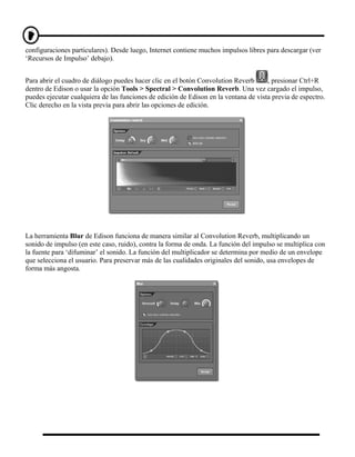configuraciones particulares). Desde luego, Internet contiene muchos impulsos libres para descargar (ver
‘Recursos de Impulso’ debajo).


Para abrir el cuadro de diálogo puedes hacer clic en el botón Convolution Reverb      , presionar Ctrl+R
dentro de Edison o usar la opción Tools > Spectral > Convolution Reverb. Una vez cargado el impulso,
puedes ejecutar cualquiera de las funciones de edición de Edison en la ventana de vista previa de espectro.
Clic derecho en la vista previa para abrir las opciones de edición.




La herramienta Blur de Edison funciona de manera similar al Convolution Reverb, multiplicando un
sonido de impulso (en este caso, ruido), contra la forma de onda. La función del impulso se multiplica con
la fuente para ‘difuminar’ el sonido. La función del multiplicador se determina por medio de un envelope
que selecciona el usuario. Para preservar más de las cualidades originales del sonido, usa envelopes de
forma más angosta.
 