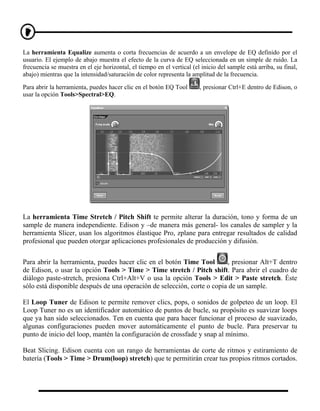 La herramienta Equalize aumenta o corta frecuencias de acuerdo a un envelope de EQ definido por el
usuario. El ejemplo de abajo muestra el efecto de la curva de EQ seleccionada en un simple de ruido. La
frecuencia se muestra en el eje horizontal, el tiempo en el vertical (el inicio del sample está arriba, su final,
abajo) mientras que la intensidad/saturación de color representa la amplitud de la frecuencia.

Para abrir la herramienta, puedes hacer clic en el botón EQ Tool        , presionar Ctrl+E dentro de Edison, o
usar la opción Tools>Spectral>EQ.




La herramienta Time Stretch / Pitch Shift te permite alterar la duración, tono y forma de un
sample de manera independiente. Edison y –de manera más general- los canales de sampler y la
herramienta Slicer, usan los algoritmos élastique Pro, zplane para entregar resultados de calidad
profesional que pueden otorgar aplicaciones profesionales de producción y difusión.


Para abrir la herramienta, puedes hacer clic en el botón Time Tool       , presionar Alt+T dentro
de Edison, o usar la opción Tools > Time > Time stretch / Pitch shift. Para abrir el cuadro de
diálogo paste-stretch, presiona Ctrl+Alt+V o usa la opción Tools > Edit > Paste stretch. Éste
sólo está disponible después de una operación de selección, corte o copia de un sample.

El Loop Tuner de Edison te permite remover clics, pops, o sonidos de golpeteo de un loop. El
Loop Tuner no es un identificador automático de puntos de bucle, su propósito es suavizar loops
que ya han sido seleccionados. Ten en cuenta que para hacer funcionar el proceso de suavizado,
algunas configuraciones pueden mover automáticamente el punto de bucle. Para preservar tu
punto de inicio del loop, mantén la configuración de crossfade y snap al mínimo.

Beat Slicing. Edison cuenta con un rango de herramientas de corte de ritmos y estiramiento de
batería (Tools > Time > Drum(loop) stretch) que te permitirán crear tus propios ritmos cortados.
 