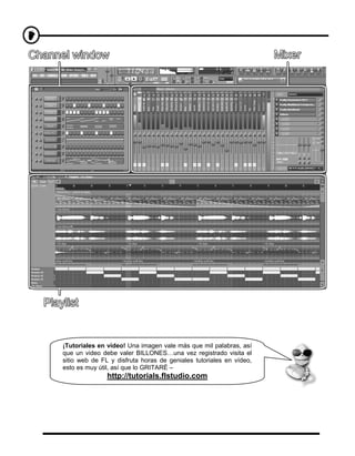 ¡Tutoriales en vídeo! Una imagen vale más que mil palabras, así
que un video debe valer BILLONES…una vez registrado visita el
sitio web de FL y disfruta horas de geniales tutoriales en vídeo,
esto es muy útil, así que lo GRITARÉ –
               http://tutorials.flstudio.com
 