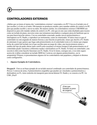 CONTROLADORES EXTERNOS
¿Sabías que ya tienes al menos dos ‘controladores externos’ conectados a tu PC? Uno es el teclado con el
que escribes y el otro es el ratón. Obviamente no producen sonidos, pero mandan señales de control a tu PC
para que puedas escribir y mover tu ratón. De manera similar, los controladores externos USB/MIDI son
dispositivos para sólo mandar señales de control a tu PC, sólo que en este caso están diseñados para tocarse
como un teclado de piano, moverse como una tornamesa mezcladora o cualquier pieza de hardware que se
usa para hacer/mezclar música. Con un controlador conectado, puedes mover potenciómetros e
interruptores en FL Studio, o reproducir un instrumento, como un sintetizador. El único truco es que el
controlador no está asignado de manera forzosa a una función en particular, tienes que decirle a FL Studio
de antemano lo que quieres que haga cada potenciómetro en el controlador (esto es lo mismo que asignar
teclas de control del teclado con el que escribes para un juego de vídeo, una inconveniencia menor a
cambio del lujo de poder alterar tanto cutoff como resonance al mismo tiempo) Cada potenciómetro en el
controlador puede vincularse a diferentes ruedas o deslizadores en FL Studio. Si tienes un controlador, esta
sección te dirá como hacerlo funcionar con FL Studio. Si no lo tienes, consigue uno, si no estás seguro
acerca de si debes considerar un teclado MIDI de 2 octavas con algunos potenciómetros, ¡no te
arrepentirás! Primero, te presentaremos algunos de los controladores más populares y después te diremos
como configurarlos.

1.   Algunos Ejemplos de Controladores.


Oxygen 8 – Este es un buen ejemplo de un teclado musical combinado con controlador de potenciómetros.
Provee 2 octavas de notas, 8 potenciómetros asignables que pueden ser vinculados a potenciómetros y
deslizadores en FL, tiene controles de transporte para iniciar/detener FL Studio y se conecta a tu PC vía
USB. ¡Fácil!




                                                                        ¡Creo que
                                                                        necesito un poco
                                                                        de oxígeno!
 