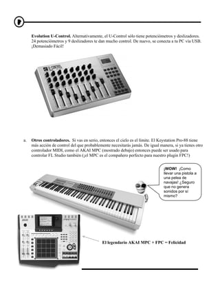 Evolution U-Control. Alternativamente, el U-Control sólo tiene potenciómetros y deslizadores.
     24 potenciómetros y 9 deslizadores te dan mucho control. De nuevo, se conecta a tu PC vía USB.
     ¡Demasiado Fácil!




a.   Otros controladores. Si vas en serio, entonces el cielo es el límite. El Keystation Pro-88 tiene
     más acción de control del que probablemente necesitarás jamás. De igual manera, si ya tienes otro
     controlador MIDI, como el AKAI MPC (mostrado debajo) entonces puede ser usado para
     controlar FL Studio también (¡el MPC es el compañero perfecto para nuestro plugin FPC!)


                                                                               ¡WOW! ¡Como
                                                                               llevar una pistola a
                                                                               una pelea de
                                                                               navajas! ¿Seguro
                                                                               que no genera
                                                                               sonidos por sí
                                                                               mismo?




                                             El legendario AKAI MPC + FPC = Felicidad
 