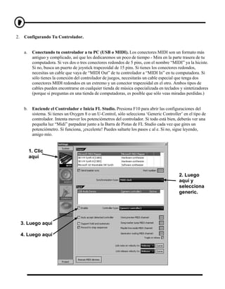 2.    Configurando Tu Controlador.


      a.    Conectando tu controlador a tu PC (USB o MIDI). Los conectores MIDI son un formato más
            antiguo y complicado, así que les dedicaremos un poco de tiempo - Mira en la parte trasera de tu
            computadora. Si ves dos o tres conectores redondos de 5 pins, con el nombre “MIDI” ya la hiciste.
            Si no, busca un puerto de joystick trapezoidal de 15 pins. Si tienes los conectores redondos,
            necesitas un cable que vaya de “MIDI Out” de tu controlador a “MIDI In” en tu computadora. Si
            sólo tienes la conexión del controlador de juegos, necesitarás un cable especial que tenga dos
            conectores MIDI redondos en un extremo y un conector trapezoidal en el otro. Ambos tipos de
            cables pueden encontrarse en cualquier tienda de música especializada en teclados y sintetizadores
            (porque si preguntas en una tienda de computadoras, es posible que sólo veas miradas perdidas.)


      b.    Enciende el Controlador e Inicia FL Studio. Presiona F10 para abrir las configuraciones del
            sistema. Si tienes un Oxygen 8 o un U-Control, sólo selecciona ‘Generic Controller’ en el tipo de
            controlador. Intenta mover los potenciómetros del controlador. Si todo está bien, deberás ver una
            pequeña luz “Midi” parpadear junto a la Barra de Pistas de FL Studio cada vez que gires un
            potenciómetro. Si funciona, ¡excelente! Puedes saltarte los pasos c al e. Si no, sigue leyendo,
            amigo mío.


           1. Clic
           aquí


                                                                                              2. Luego
                                                                                              aquí y
                                                                                              selecciona
                                                                                              generic.




     3. Luego aquí

     4. Luego aquí
 