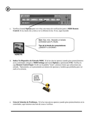c.   Verifica el menú Options para ver si hay una marca de verificación junto a MIDI Remote
     Control. Si no, hazle clic y mira a ver si obtienes la luz. Si no, sigue leyendo




                                       Sam: Oye, mira. Necesito un teclado
                                       controlador para FL Studio.

                                       Tipo de la tienda de computadoras:
                                       ¿QWERTY o DVORAK?



       hERETIC


d.   Indica Tu Dispositivo de Entrada MIDI. Si la luz aún no aparece cuando giras potenciómetros
     en tu controlador, dirígete a MIDI Settings (del menú Options u oprimiendo F10). Verifica la
     caja Remote Control Input. Si ahí ves la palabra "none", entonces tienes que seleccionar una
     entrada. Típicamente, se te presentarán un número de opciones y tendrás que probarlas para ver
     cuál es la correcta.


                                ¿Listo
                                para la
                                acción?




e.   Lista de Solución de Problemas. Si la luz roja aún no aparece cuando giras potenciómetros en tu
     controlador, aquí tenemos una lista de cosas a verificar.
 