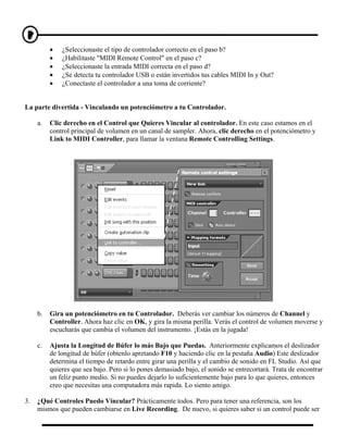 •   ¿Seleccionaste el tipo de controlador correcto en el paso b?
          •   ¿Habilitaste "MIDI Remote Control" en el paso c?
          •   ¿Seleccionaste la entrada MIDI correcta en el paso d?
          •   ¿Se detecta tu controlador USB o están invertidos tus cables MIDI In y Out?
          •   ¿Conectaste el controlador a una toma de corriente?


La parte divertida - Vinculando un potenciómetro a tu Controlador.

     a.   Clic derecho en el Control que Quieres Vincular al controlador. En este caso estamos en el
          control principal de volumen en un canal de sampler. Ahora, clic derecho en el potenciómetro y
          Link to MIDI Controller, para llamar la ventana Remote Controlling Settings.




     b.   Gira un potenciómetro en tu Controlador. Deberás ver cambiar los números de Channel y
          Controller. Ahora haz clic en OK, y gira la misma perilla. Verás el control de volumen moverse y
          escucharás que cambia el volumen del instrumento. ¡Estás en la jugada!

     c.   Ajusta la Longitud de Búfer lo más Bajo que Puedas. Anteriormente explicamos el deslizador
          de longitud de búfer (obtenlo apretando F10 y haciendo clic en la pestaña Audio) Este deslizador
          determina el tiempo de retardo entre girar una perilla y el cambio de sonido en FL Studio. Así que
          quieres que sea bajo. Pero si lo pones demasiado bajo, el sonido se entrecortará. Trata de encontrar
          un feliz punto medio. Si no puedes dejarlo lo suficientemente bajo para lo que quieres, entonces
          creo que necesitas una computadora más rapida. Lo siento amigo.

3.   ¿Qué Controles Puedo Vincular? Prácticamente todos. Pero para tener una referencia, son los
     mismos que pueden cambiarse en Live Recording. De nuevo, si quieres saber si un control puede ser
 