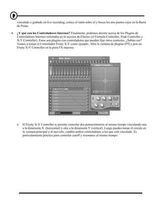 vinculado o grabado en live recording, coloca el ratón sobre el y busca los dos puntos rojos en la Barra
     de Pistas.

4.   ¿Y qué con los Controladores Internos? Finalmente, podemos decirte acerca de los Plugins de
     Controladores Internos enlistados en la sección de Efectos (el Formula Controller, Peak Controller y
     X-Y Controller). Estos son plugins con controladores que pueden fijar otros controles. ¿Sabías eso?
     Vamos a tomar el Controlador Fruity X-Y como ejemplo. Abre la ventana de plugins (F9) y pon un
     Fruity X-Y Controller en la pista FX maestra.




     a.   El Fruity X-Y Controller te permite controlar dos potenciómetros al mismo tiempo vinculando una
          a la dimensión X (horizontal) y otra a la dimensión Y (vertical). Luego puedes tomar el círculo en
          la ventana principal y al moverlo, cambia ambos controladores a los que está vinculado. Es
          particularmente práctico para controlar cutoff y resonance al mismo tiempo.
 