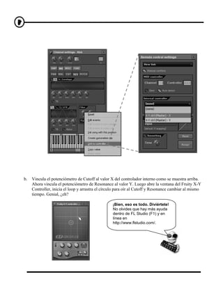 b.   Vincula el potenciómetro de Cutoff al valor X del controlador interno como se muestra arriba.
     Ahora vincula el potenciómetro de Resonance al valor Y. Luego abre la ventana del Fruity X-Y
     Controller, inicia el loop y arrastra el círculo para oír al Cutoff y Resonance cambiar al mismo
     tiempo. Genial, ¿eh?

                                                  ¡Bien, eso es todo. Diviértete!
                                                  No olvides que hay más ayuda
                                                  dentro de FL Studio (F1) y en
                                                  línea en
                                                  http://www.flstudio.com/.
 