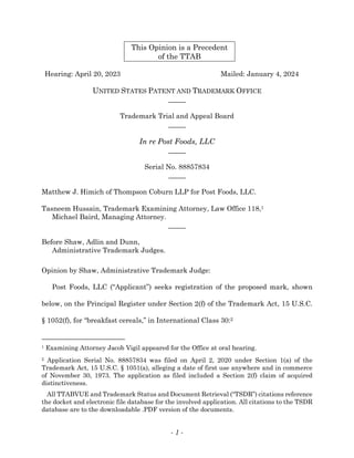 - 1 -
This Opinion is a Precedent
of the TTAB
Hearing: April 20, 2023 Mailed: January 4, 2024
UNITED STATES PATENT AND TRADEMARK OFFICE
_____
Trademark Trial and Appeal Board
_____
In re Post Foods, LLC
_____
Serial No. 88857834
_____
Matthew J. Himich of Thompson Coburn LLP for Post Foods, LLC.
Tasneem Hussain, Trademark Examining Attorney, Law Office 118,1
Michael Baird, Managing Attorney.
_____
Before Shaw, Adlin and Dunn,
Administrative Trademark Judges.
Opinion by Shaw, Administrative Trademark Judge:
Post Foods, LLC (“Applicant”) seeks registration of the proposed mark, shown
below, on the Principal Register under Section 2(f) of the Trademark Act, 15 U.S.C.
§ 1052(f), for “breakfast cereals,” in International Class 30:2
1 Examining Attorney Jacob Vigil appeared for the Office at oral hearing.
2 Application Serial No. 88857834 was filed on April 2, 2020 under Section 1(a) of the
Trademark Act, 15 U.S.C. § 1051(a), alleging a date of first use anywhere and in commerce
of November 30, 1973. The application as filed included a Section 2(f) claim of acquired
distinctiveness.
All TTABVUE and Trademark Status and Document Retrieval (“TSDR”) citations reference
the docket and electronic file database for the involved application. All citations to the TSDR
database are to the downloadable .PDF version of the documents.
 