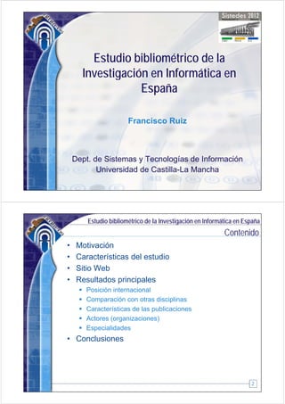 Estudio bibliométrico de la
      Investigación en Informática en
             g
                  España

                       Francisco Ruiz



    Dept. de Sistemas y Tecnologías de Información
           Universidad de Castilla La Mancha
                          Castilla-La




        Estudio bibliométrico de la Investigación en Informática en España
                                                            Contenido
•    Motivación
•    Características del estudio
•    Sitio Web
•    Resultados principales
        Posición internacional
        Comparación con otras disciplinas
            p                        p
        Características de las publicaciones
        Actores (organizaciones)
        Especialidades
• Conclusiones




                                                                      2
 