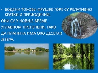 • ВОДЕНИ ТОКОВИ ФРУШКЕ ГОРЕ СУ РЕЛАТИВНО 
КРАТКИ И ПЕРИОДИЧНИ. 
ОНИ СУ У НОВИЈЕ ВРЕМЕ 
УГЛАВНОМ ПРЕПЕЧЕНИ, ТАКО 
ДА ПЛАНИНА ИМА ОКО ДЕСЕТАК 
ЈЕЗЕРА. 
 