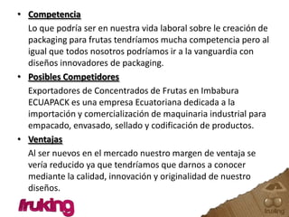 Competencia Lo que podría ser en nuestra vida laboral sobre le creación de packaging para frutas tendríamos mucha competencia pero al igual que todos nosotros podríamos ir a la vanguardia con diseños innovadores de packaging. Posibles Competidores Exportadores de Concentrados de Frutas en Imbabura ECUAPACK es una empresa Ecuatoriana dedicada a la importación y comercialización de maquinaria industrial para empacado, envasado, sellado y codificación de productos. Ventajas Al ser nuevos en el mercado nuestro margen de ventaja se vería reducido ya que tendríamos que darnos a conocer mediante la calidad, innovación y originalidad de nuestro diseños.