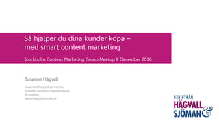 Så hjälper du dina kunder köpa –
med smart content marketing
Stockholm Content Marketing Group Meetup 8 December 2016
Susanne Hägvall
susanne@hagvallsjoman.se
linkedin.com/in/susannehagvall
@SusHag
www.hagvallsjoman.se
 